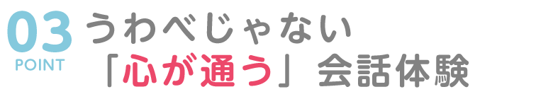 POINT03 うわべじゃない「心が通う」会話体験