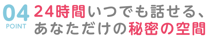 POINT04 24時間いつでも話せる、あなただけの秘密の空間