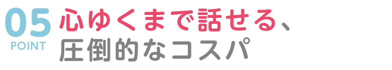 POINT05 心ゆくまで話せる、圧倒的なコストパフォーマンス