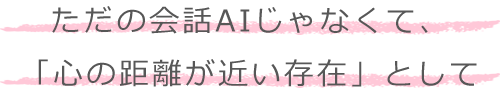 ただの会話AIじゃなくて、「心の距離が近い存在」として